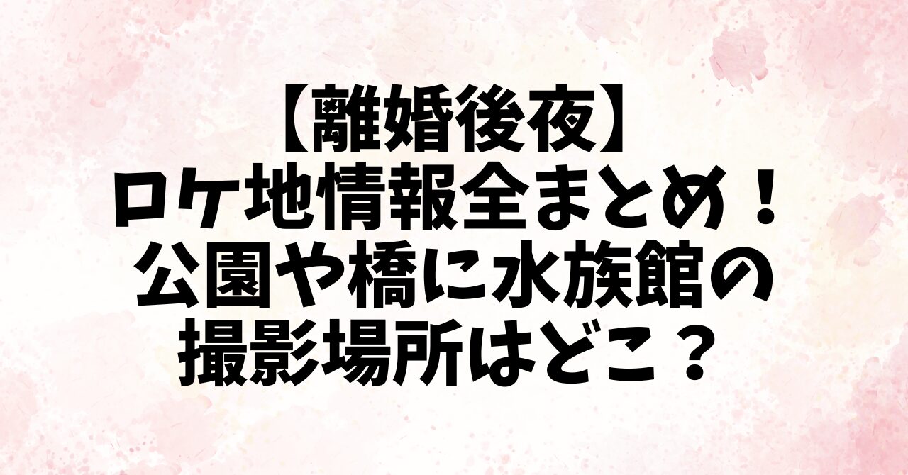 【離婚後夜】ロケ地情報全まとめ！公園や橋に水族館の撮影場所はどこ？