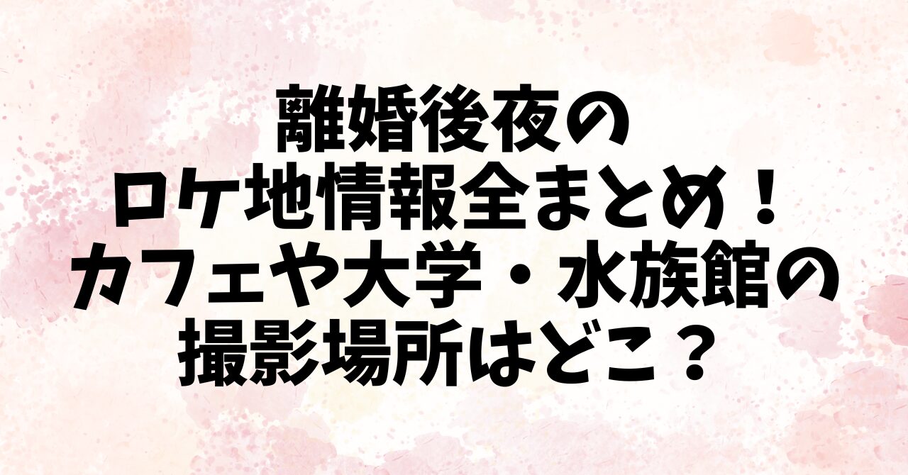離婚後夜のロケ地情報全まとめ！カフェや大学・水族館の撮影場所はどこ？