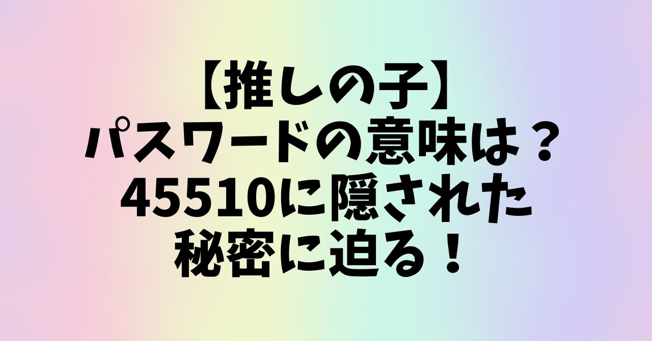 【推しの子】パスワードの意味は？45510に隠された秘密に迫る！